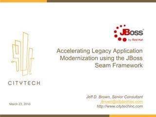 Accelerating Legacy Application Modernization using the JBoss Seam Framework Jeff D. Brown, Senior Consultant jbrown@citytechinc.com http://www.citytechinc.com March 23, 2010 