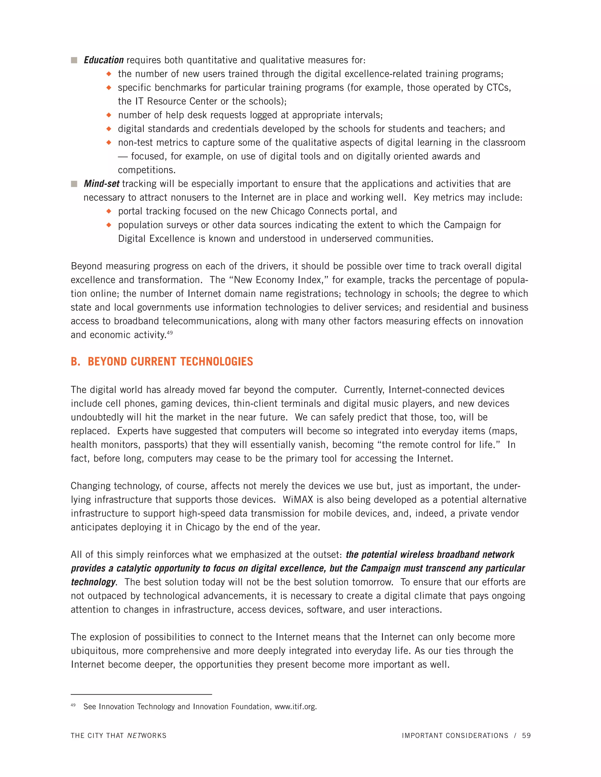 I Education requires both quantitative and qualitative measures for:
          the number of new users trained through the digital excellence-related training programs;
           N

          specific benchmarks for particular training programs (for example, those operated by CTCs,
           N

          the IT Resource Center or the schools);
       N number of help desk requests logged at appropriate intervals;

       N digital standards and credentials developed by the schools for students and teachers; and

       N non-test metrics to capture some of the qualitative aspects of digital learning in the classroom

          — focused, for example, on use of digital tools and on digitally oriented awards and
          competitions.
I Mind-set tracking will be especially important to ensure that the applications and activities that are
  necessary to attract nonusers to the Internet are in place and working well. Key metrics may include:
       N portal tracking focused on the new Chicago Connects portal, and

       N population surveys or other data sources indicating the extent to which the Campaign for

          Digital Excellence is known and understood in underserved communities.

Beyond measuring progress on each of the drivers, it should be possible over time to track overall digital
excellence and transformation. The “New Economy Index,” for example, tracks the percentage of popula-
tion online; the number of Internet domain name registrations; technology in schools; the degree to which
state and local governments use information technologies to deliver services; and residential and business
access to broadband telecommunications, along with many other factors measuring effects on innovation
and economic activity.49

B. BEYOND CURRENT TECHNOLOGIES

The digital world has already moved far beyond the computer. Currently, Internet-connected devices
include cell phones, gaming devices, thin-client terminals and digital music players, and new devices
undoubtedly will hit the market in the near future. We can safely predict that those, too, will be
replaced. Experts have suggested that computers will become so integrated into everyday items (maps,
health monitors, passports) that they will essentially vanish, becoming “the remote control for life.” In
fact, before long, computers may cease to be the primary tool for accessing the Internet.

Changing technology, of course, affects not merely the devices we use but, just as important, the under-
lying infrastructure that supports those devices. WiMAX is also being developed as a potential alternative
infrastructure to support high-speed data transmission for mobile devices, and, indeed, a private vendor
anticipates deploying it in Chicago by the end of the year.

All of this simply reinforces what we emphasized at the outset: the potential wireless broadband network
provides a catalytic opportunity to focus on digital excellence, but the Campaign must transcend any particular
technology. The best solution today will not be the best solution tomorrow. To ensure that our efforts are
not outpaced by technological advancements, it is necessary to create a digital climate that pays ongoing
attention to changes in infrastructure, access devices, software, and user interactions.

The explosion of possibilities to connect to the Internet means that the Internet can only become more
ubiquitous, more comprehensive and more deeply integrated into everyday life. As our ties through the
Internet become deeper, the opportunities they present become more important as well.


49
     See Innovation Technology and Innovation Foundation, www.itif.org.


THE CITY THAT NET WORKS                                                         IMPORTANT CONSIDERATIONS / 59
 