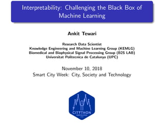 Interpretability: Challenging the Black Box of
Machine Learning
Ankit Tewari
Research Data Scientist
Knowledge Engineering and Machine Learning Group (KEMLG)
Biomedical and Biophysical Signal Processing Group (B2S LAB)
Universitat Politecnica de Catalunya (UPC)
November 10, 2018
Smart City Week: City, Society and Technology
 