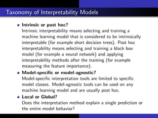 Taxonomy of Interpretability Models
Intrinsic or post hoc?
Intrinsic interpretability means selecting and training a
machine learning model that is considered to be intrinsically
interpretable (for example short decision trees). Post hoc
interpretability means selecting and training a black box
model (for example a neural network) and applying
interpretability methods after the training (for example
measuring the feature importance).
Model-speciﬁc or model-agnostic?
Model-speciﬁc interpretation tools are limited to speciﬁc
model classes. Model-agnostic tools can be used on any
machine learning model and are usually post hoc.
Local or Global?
Does the interpretation method explain a single prediction or
the entire model behavior?
 