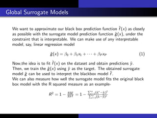 Global Surrogate Models
We want to approximate our black box prediction function ˆf (x) as closely
as possible with the surrogate model prediction function ˆg(x), under the
constraint that is interpretable. We can make use of any interpretable
model, say, linear regression model
ˆg(x) = β0 + β1x1 + · · · + βP xP (1)
Now,the idea is to ﬁt ˆf (x) on the dataset and obtain predictions ˆy.
Then, we train the ˆg(x) using ˆy as the target. The obtained surrogate
model ˆg can be used to interpret the blackbox model ˆf .
We can also measure how well the surrogate model ﬁts the original black
box model with the R squared measure as an example-
R2
= 1 − SSE
SST = 1 −
n
i=1(ˆy∗
i −ˆyi )2
n
i=1(ˆyi −¯ˆy)2
 