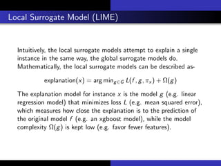 Local Surrogate Model (LIME)
Intuitively, the local surrogate models attempt to explain a single
instance in the same way, the global surrogate models do.
Mathematically, the local surrogate models can be described as-
explanation(x) = arg ming∈G L(f , g, πx ) + Ω(g)
The explanation model for instance x is the model g (e.g. linear
regression model) that minimizes loss L (e.g. mean squared error),
which measures how close the explanation is to the prediction of
the original model f (e.g. an xgboost model), while the model
complexity Ω(g) is kept low (e.g. favor fewer features).
 