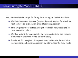 Local Surrogate Model (LIME)
We can describe the recipe for ﬁtting local surrogate models as follows:
We ﬁrst choose our instance (observations) of interest for which we
want to have an explanation of its black box prediction
Then we perturb our dataset and get the black box predictions for
these new data points
We then weight the new samples by their proximity to the instance
of interest to allow the model to learn locally
Finally, we ﬁt a weighted, interpretable model on the dataset with
the variations and explain prediction by interpreting the local model
 
