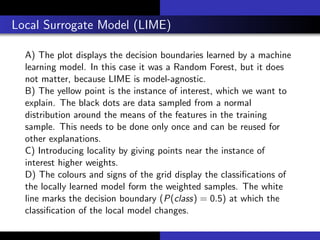 Local Surrogate Model (LIME)
A) The plot displays the decision boundaries learned by a machine
learning model. In this case it was a Random Forest, but it does
not matter, because LIME is model-agnostic.
B) The yellow point is the instance of interest, which we want to
explain. The black dots are data sampled from a normal
distribution around the means of the features in the training
sample. This needs to be done only once and can be reused for
other explanations.
C) Introducing locality by giving points near the instance of
interest higher weights.
D) The colours and signs of the grid display the classiﬁcations of
the locally learned model form the weighted samples. The white
line marks the decision boundary (P(class) = 0.5) at which the
classiﬁcation of the local model changes.
 