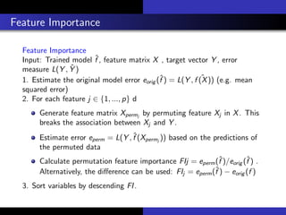 Feature Importance
Feature Importance
Input: Trained model ˆf , feature matrix X , target vector Y , error
measure L(Y , ˆY )
1. Estimate the original model error eorig (ˆf ) = L(Y , ˆf (X)) (e.g. mean
squared error)
2. For each feature j ∈ {1, ..., p} d
Generate feature matrix Xpermj
by permuting feature Xj in X. This
breaks the association between Xj and Y .
Estimate error eperm = L(Y , ˆf (Xpermj
)) based on the predictions of
the permuted data
Calculate permutation feature importance FIj = eperm(ˆf )/eorig (ˆf ) .
Alternatively, the diﬀerence can be used: FIj = eperm(ˆf ) − eorig (f )
3. Sort variables by descending FI.
 