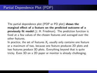 Partial Dependence Plot (PDP)
The partial dependence plot (PDP or PD plot) shows the
marginal eﬀect of a feature on the predicted outcome of a
previously ﬁt model (J. H. Friedman). The prediction function is
ﬁxed at a few values of the chosen features and averaged over the
other features.
In practice, the set of features Xs usually only contains one feature
or a maximum of two, because one feature produces 2D plots and
two features produce 3D plots. Everything beyond that is quite
tricky. Even 3D on a 2D paper or monitor is already challenging.
 