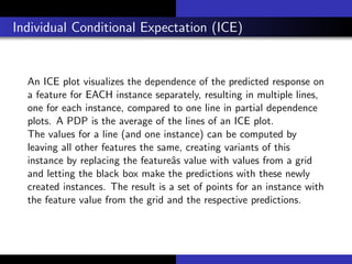 Individual Conditional Expectation (ICE)
An ICE plot visualizes the dependence of the predicted response on
a feature for EACH instance separately, resulting in multiple lines,
one for each instance, compared to one line in partial dependence
plots. A PDP is the average of the lines of an ICE plot.
The values for a line (and one instance) can be computed by
leaving all other features the same, creating variants of this
instance by replacing the featureˆas value with values from a grid
and letting the black box make the predictions with these newly
created instances. The result is a set of points for an instance with
the feature value from the grid and the respective predictions.
 