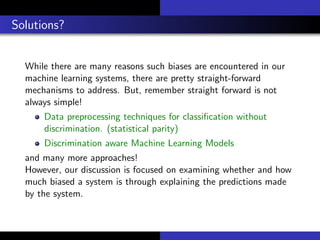 Solutions?
While there are many reasons such biases are encountered in our
machine learning systems, there are pretty straight-forward
mechanisms to address. But, remember straight forward is not
always simple!
Data preprocessing techniques for classiﬁcation without
discrimination. (statistical parity)
Discrimination aware Machine Learning Models
and many more approaches!
However, our discussion is focused on examining whether and how
much biased a system is through explaining the predictions made
by the system.
 