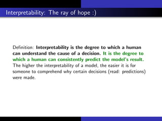 Interpretability: The ray of hope :)
Deﬁnition: Interpretability is the degree to which a human
can understand the cause of a decision. It is the degree to
which a human can consistently predict the model’s result.
The higher the interpretability of a model, the easier it is for
someone to comprehend why certain decisions (read: predictions)
were made.
 