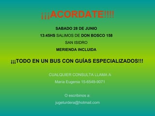 ¡¡¡ACORDATE!!!!
               SABADO 28 DE JUNIO
         13:45HS SALIMOS DE DON BOSCO 158
                    SAN ISIDRO
                MERIENDA INCLUIDA


¡¡¡TODO EN UN BUS CON GUÍAS ESPECIALIZADOS!!!

            CUALQUIER CONSULTA LLAMA A
               María Eugenia 15-6549-9071


                    O escribinos a:
               jugeturdera@hotmail.com
 