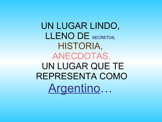UN LUGAR LINDO,
  LLENO DE SECRETOS,
    HISTORIA,
   ANECDOTAS.
 UN LUGAR QUE TE
REPRESENTA COMO
  Argentino…
 