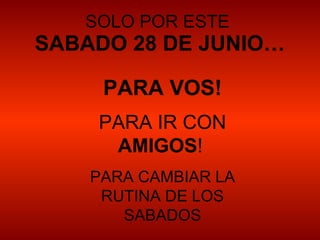 SOLO POR ESTE
SABADO 28 DE JUNIO…

     PARA VOS!
    PARA IR CON
     AMIGOS!
    PARA CAMBIAR LA
     RUTINA DE LOS
       SABADOS
 