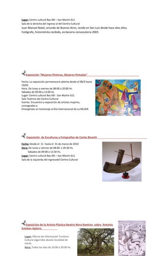 Lugar: Centro cultural Bas XXI – San Martin 611
Sala de la derecha del ingreso al del Centro Cultural
Juan Manuel Natel, oriundo de Buenos Aires, reside en San Luis desde hace diez años.
Fotógrafo, historietista recibido, ex becario convocatoria 2003.




   Exposición “Mujeres Pintoras, Mujeres Pintadas”

Fecha: La exposición permanecerá abierta desde el 08/3 hasta
19/03
Hora: De lunes a viernes de 08:00 a 20:00 Hs.
Sábados de 09:00 a 13:00 Hs.
Lugar: Centro cultural Bas XXI - San Martin 611
Sala Teatrino del Centro Cultural
Evento: Encuentro y exposición de artistas mujeres,
consagradas y
Emergentes en homenaje al Día Internacional de La MUJER.




    Exposición de Esculturas y Fotografías de Carlos Bivachi

Fecha: Desde el 11 hasta el 31 de marzo de 2010
Hora: De lunes a viernes de 08:00 a 20:30 Hs.
      Sábados de 09:00 a 13:30 Hs.
Lugar: Centro cultural Bas XXI – San Martin 611
Sala de la izquierda del ingresodel Centro Cultural




   Exposición de la Artista Plástica Beatriz Nora Ramírez sobre Antonio
Esteban Agüero

  Lugar: Oficina de información Turístico-
  Cultural algarrobo abuelo localidad de
  merlo
  Hora: Todos los días de 10:00 a 20:00 Hs.
 