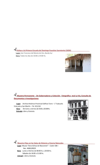 Visitas a la Primera Escuela de Domingo Faustino Sarmiento (1826)
  Lugar: San Francisco del Monte de Oro, Banda Sur
  Hora: Todos los días de 10:00 a 19:00 Hs.




   Muestra Permanente - De Gobernadores y Colección Fotográfica José La Vía, Consulta de
Documentos e investigaciones

   Lugar: Archivo Histórico Provincial Edificio Torre – 1° Subsuelo
9 de julio y San Martín – Tel. 451218
   Hora: De lunes a viernes de 8:00 a 20:00Hs.
   Entrada: Libre y Gratuita




    Muestra Fijas en las Salas de Historia y Ciencia Naturales
    Lugar: Museo “Dora Ochoa de Masramón” – Colón 508 –
            Nec. 46863/8029
    Hora: Lunes a Viernes de 08:00 hs. a 20:00 hs.
           Sábados de 18:00 a 21:00 hs.
     Entrada: Libre y Gratuita
 