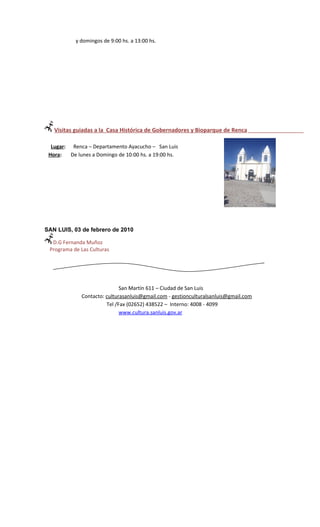 y domingos de 9:00 hs. a 13:00 hs.




   Visitas guiadas a la Casa Histórica de Gobernadores y Bioparque de Renca

  Lugar: Renca – Departamento Ayacucho – San Luis
 Hora:   De lunes a Domingo de 10:00 hs. a 19:00 hs.




SAN LUIS, 03 de febrero de 2010

  D.G Fernanda Muñoz
 Programa de Las Culturas




                              San Martín 611 – Ciudad de San Luis
              Contacto: culturasanluis@gmail.com - gestionculturalsanluis@gmail.com
                        Tel /Fax (02652) 438522 – Interno: 4008 - 4099
                              www.cultura.sanluis.gov.ar
 