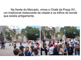 Na frente do Mercado, vimos o Chalé da Praça XV, 
um tradicional restaurante da cidade e os trilhos do bonde 
que existia antigamente. 
 