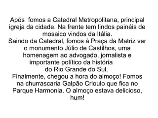 Após fomos a Catedral Metropolitana, principal 
igreja da cidade. Na frente tem lindos painéis de 
mosaico vindos da Itália. 
Saindo da Catedral, fomos à Praça da Matriz ver 
o monumento Júlio de Castilhos, uma 
homenagem ao advogado, jornalista e 
importante político da história 
do Rio Grande do Sul. 
Finalmente, chegou a hora do almoço! Fomos 
na churrascaria Galpão Crioulo que fica no 
Parque Harmonia. O almoço estava delicioso, 
hum! 
 