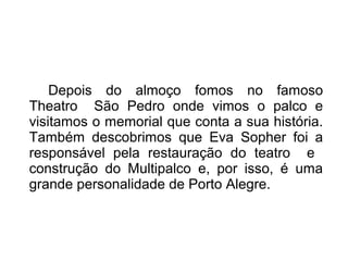 Depois do almoço fomos no famoso 
Theatro São Pedro onde vimos o palco e 
visitamos o memorial que conta a sua história. 
Também descobrimos que Eva Sopher foi a 
responsável pela restauração do teatro e 
construção do Multipalco e, por isso, é uma 
grande personalidade de Porto Alegre. 
 