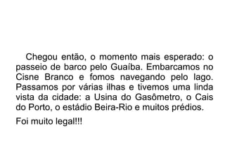 Chegou então, o momento mais esperado: o 
passeio de barco pelo Guaíba. Embarcamos no 
Cisne Branco e fomos navegando pelo lago. 
Passamos por várias ilhas e tivemos uma linda 
vista da cidade: a Usina do Gasômetro, o Cais 
do Porto, o estádio Beira-Rio e muitos prédios. 
Foi muito legal!!! 
 