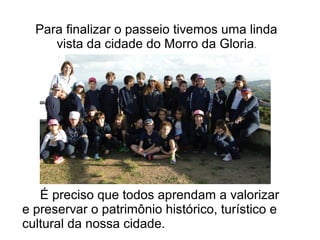 Para finalizar o passeio tivemos uma linda 
vista da cidade do Morro da Gloria. 
É preciso que todos aprendam a valorizar 
e preservar o patrimônio histórico, turístico e 
cultural da nossa cidade. 
 