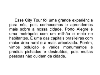 Esse City Tour foi uma grande experiência 
para nós, pois conhecemos e aprendemos 
mais sobre a nossa cidade. Porto Alegre é 
uma metrópole com um milhão e meio de 
habitantes. É uma das capitais brasileiras com 
maior área rural e a mais arborizada. Porém, 
vimos poluição e vários monumentos e 
prédios pichados e destruídos, pois muitas 
pessoas não cuidam da cidade. 
 