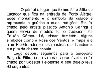 O primeiro lugar que fomos foi o Sítio do 
Laçador que fica na entrada de Porto Alegre. 
Esse monumento é o símbolo da cidade e 
representa o gaúcho e suas tradições. Ele foi 
criado pelo artista plástico Antônio Caringi e 
quem serviu de modelo foi o tradicionalista 
Paixão Côrtes. Lá, vimos também, alguns 
símbolos como a Rosa dos Ventos, o mapa e o 
hino Rio-Grandense, os mastros das bandeiras 
e a pira da chama crioula. 
Logo depois, seguimos para o aeroporto 
Salgado Filho, onde vimos o aeromóvel que foi 
criado por Coester Pelotense e seu trajeto leva 
90 segundos. 
 