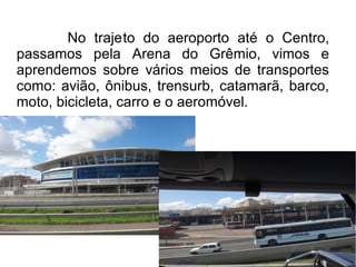 No trajeto do aeroporto até o Centro, 
passamos pela Arena do Grêmio, vimos e 
aprendemos sobre vários meios de transportes 
como: avião, ônibus, trensurb, catamarã, barco, 
moto, bicicleta, carro e o aeromóvel. 
 
