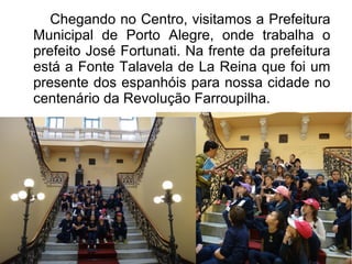 Chegando no Centro, visitamos a Prefeitura 
Municipal de Porto Alegre, onde trabalha o 
prefeito José Fortunati. Na frente da prefeitura 
está a Fonte Talavela de La Reina que foi um 
presente dos espanhóis para nossa cidade no 
centenário da Revolução Farroupilha. 
 