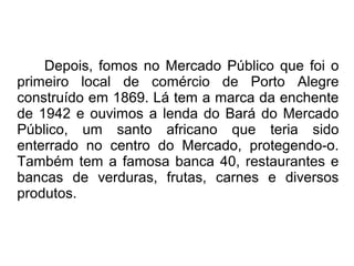Depois, fomos no Mercado Público que foi o 
primeiro local de comércio de Porto Alegre 
construído em 1869. Lá tem a marca da enchente 
de 1942 e ouvimos a lenda do Bará do Mercado 
Público, um santo africano que teria sido 
enterrado no centro do Mercado, protegendo-o. 
Também tem a famosa banca 40, restaurantes e 
bancas de verduras, frutas, carnes e diversos 
produtos. 
 