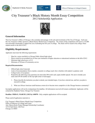 City Treasurer’s Black History Month Essay Competition
                                            2012 Scholarship Application




General Information
The City Treasurer’s Office of Chicago is the custodian and manager of all cash and investments of the City of Chicago. Each year
the City Treasurer’s Office sponsors a Black History Month Essay Competition. The winner of this competition will receive a $1,000
non-renewable scholarship to support the cost of attending the first year of college. The check will be issued to the college where
student enrolls in the fall of 2012.

Eligibility Requirements
Applicants must meet the following requirements:

        Must be a senior enrolled in a Chicago Public School high school
        Plan to enroll in an accredited two-or-four-year institution of higher education or educational institution in the fall of 2012
        Minimum high school g.p.a. of 2.5
        Minimum of 50 hours of community service

Required Documentation:

        Official high school transcript
        Letter of recommendation from a teacher, counselor or college coach who is familiar with student’s academic work
        College Letter of Acceptance
        Respond to the following essay questions (no more than 500 words each, typed, double-spaced. Be sure to include your
         name and CPS ID number on the top right corner of each page).

         1.   Please describe the institution you plan to attend, your intended major, if you have selected one, and how you plan to
              succeed in college.

         2.   What can African American small business owners do to become more competitive in the Chicago business community?

Incomplete applications will not be evaluated past the deadline. All information received will remain confidential. Applicants will be
contacted by Stephanie Neely, Chicago City Treasurer.

Deadline: FRIDAY, MARCH 2, 2012 by 4:00PM - Only complete applications will be accepted.

Please send all application materials to:

City Treasurer’s Black History Month Essay Competition
Office of Pathways to College and Career
Attn: Marcia Boyd, Project Manager/Scholarship Coordinator
125 S Clark Street, 12th Floor
Chicago, IL 60603
                                                                     1
 