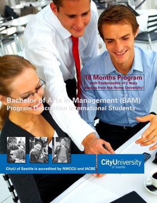 18 Months Program
                                              with Trasfercredits of 2 Years
                                           studies from the Home University!


Bachelor of Arts in Management (BAM)
Program Description International Students




CityU of Seattle is accredited by NWCCU and IACBE
 