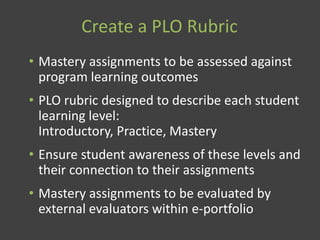 Create a PLO Rubric
• Mastery assignments to be assessed against
program learning outcomes
• PLO rubric designed to describe each student
learning level:
Introductory, Practice, Mastery
• Ensure student awareness of these levels and
their connection to their assignments
• Mastery assignments to be evaluated by
external evaluators within e-portfolio
 