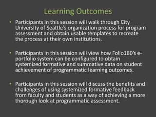 Learning Outcomes
• Participants in this session will walk through City
University of Seattle’s organization process for program
assessment and obtain usable templates to recreate
the process at their own institutions.
• Participants in this session will view how Folio180’s e-
portfolio system can be configured to obtain
systemized formative and summative data on student
achievement of programmatic learning outcomes.
• Participants in this session will discuss the benefits and
challenges of using systemized formative feedback
from faculty and students as a way of achieving a more
thorough look at programmatic assessment.
 