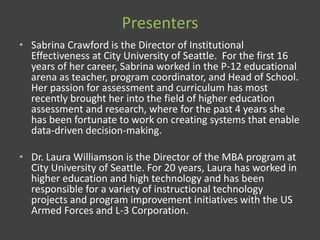 Presenters
• Sabrina Crawford is the Director of Institutional
Effectiveness at City University of Seattle. For the first 16
years of her career, Sabrina worked in the P-12 educational
arena as teacher, program coordinator, and Head of School.
Her passion for assessment and curriculum has most
recently brought her into the field of higher education
assessment and research, where for the past 4 years she
has been fortunate to work on creating systems that enable
data-driven decision-making.
• Dr. Laura Williamson is the Director of the MBA program at
City University of Seattle. For 20 years, Laura has worked in
higher education and high technology and has been
responsible for a variety of instructional technology
projects and program improvement initiatives with the US
Armed Forces and L-3 Corporation.
 