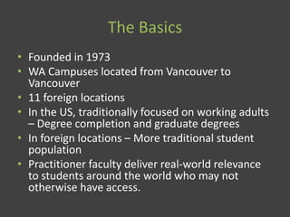 The Basics
• Founded in 1973
• WA Campuses located from Vancouver to
Vancouver
• 11 foreign locations
• In the US, traditionally focused on working adults
– Degree completion and graduate degrees
• In foreign locations – More traditional student
population
• Practitioner faculty deliver real-world relevance
to students around the world who may not
otherwise have access.
 