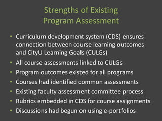 Strengths of Existing
Program Assessment
• Curriculum development system (CDS) ensures
connection between course learning outcomes
and CityU Learning Goals (CULGs)
• All course assessments linked to CULGs
• Program outcomes existed for all programs
• Courses had identified common assessments
• Existing faculty assessment committee process
• Rubrics embedded in CDS for course assignments
• Discussions had begun on using e-portfolios
 