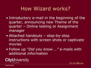 How Wizard works? Introductory e-mail in the beginning of the quarter, announcing new Theme of the quarter – Online testing or Assignment manager Attached handouts – step-by-step instructions with screen shots or captivate movies Follow up  “Did you know …”  e-mails with additional information October 26, 2009 