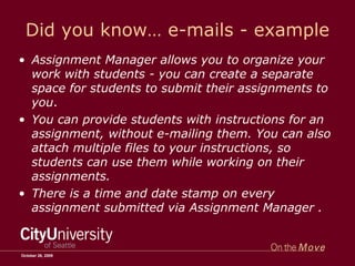 Did you know… e-mails - example Assignment Manager allows you to organize your work with students - you can create a separate space for students to submit their assignments to you .  You can provide students with instructions for an assignment, without e-mailing them. You can also attach multiple files to your instructions, so students can use them while working on their assignments. There is a time and date stamp on every assignment submitted via Assignment Manager . October 26, 2009 