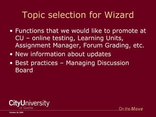 Topic selection for Wizard Functions that we would like to promote at CU – online testing, Learning Units, Assignment Manager, Forum Grading, etc. New information about updates Best practices – Managing Discussion Board October 26, 2009 