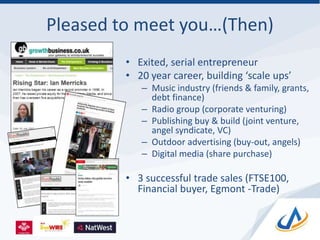 Pleased to meet you…(Then)
• Exited, serial entrepreneur
• 20 year career, building ‘scale ups’
– Music industry (friends & family, grants,
debt finance)
– Radio group (corporate venturing)
– Publishing buy & build (joint venture,
angel syndicate, VC)
– Outdoor advertising (buy-out, angels)
– Digital media (share purchase)
• 3 successful trade sales (FTSE100,
Financial buyer, Egmont -Trade)
 