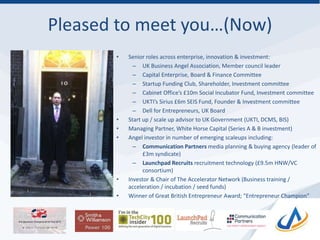 Pleased to meet you…(Now)
• Senior roles across enterprise, innovation & investment:
– UK Business Angel Association, Member council leader
– Capital Enterprise, Board & Finance Committee
– Startup Funding Club, Shareholder, Investment committee
– Cabinet Office’s £10m Social Incubator Fund, Investment committee
– UKTI’s Sirius £6m SEIS Fund, Founder & Investment committee
– Dell for Entrepreneurs, UK Board
• Start up / scale up advisor to UK Government (UKTI, DCMS, BIS)
• Managing Partner, White Horse Capital (Series A & B investment)
• Angel investor in number of emerging scaleups including:
– Communication Partners media planning & buying agency (leader of
£3m syndicate)
– Launchpad Recruits recruitment technology (£9.5m HNW/VC
consortium)
• Investor & Chair of The Accelerator Network (Business training /
acceleration / incubation / seed funds)
• Winner of Great British Entrepreneur Award; “Entrepreneur Champion”
 