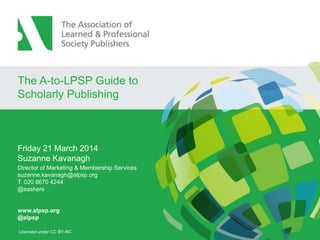 The A-to-LPSP Guide to
Scholarly Publishing
Friday 21 March 2014
Suzanne Kavanagh
Director of Marketing & Membership Services
suzanne.kavanagh@alpsp.org
T. 020 8670 4244
@sashers
www.alpsp.org
@alpsp
Licensed under CC BY-NC
 