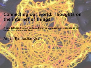 Connecting our world: Thoughts on
the internet of things
A talk delivered to MA Cultural Policy & Management students at City
University, November 2011



Anjali Ramachandran
 