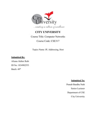 CITY UNIVERSITY
Course Title: Computer Networks
Course Code: CSE317
Topics Name: IP, Addressing, Host
Submitted By:
Afsana Akther Rubi
ID No: 1834902553
Batch: 49th
Submitted To:
Pranab Bandhu Nath
Senior Lecturer
Department of CSE
City University
 