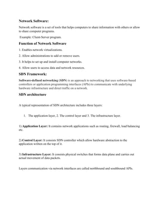 Network Software:
Network software is a set of tools that helps computers to share information with others or allow
to share computer programs.
Example: Client-Server program.
Function of Network Software
1. Enables network virtualizations.
2. Allow administrations to add or remove users.
3. It helps to set up and install computer networks.
4. Allow users to access data and network resources.
SDN Framework:
Software-defined networking (SDN) is an approach to networking that uses software-based
controllers or application programming interfaces (APIs) to communicate with underlying
hardware infrastructure and direct traffic on a network.
SDN architecture
A typical representation of SDN architecture includes three layers:
1. The application layer, 2. The control layer and 3. The infrastructure layer.
1) Application Layer: It contains network applications such as routing, firewall, load balancing
etc.
2) Control Layer: It consists SDN controller which allow hardware abstraction to the
application written on the top of it.
3) Infrastructure Layer: It consists physical switches that forms data plane and carries out
actual movement of data packets.
Layers communication via network interfaces are called northbound and southbound APIs.
 