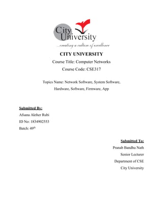 CITY UNIVERSITY
Course Title: Computer Networks
Course Code: CSE317
Topics Name: Network Software, System Software,
Hardware, Software, Firmware, App
Submitted By:
Afsana Akther Rubi
ID No: 1834902553
Batch: 49th
Submitted To:
Pranab Bandhu Nath
Senior Lecturer
Department of CSE
City University
 