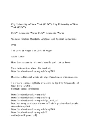 City University of New York (CUNY) City University of New
York (CUNY)
CUNY Academic Works CUNY Academic Works
Women's Studies Quarterly Archives and Special Collections
1981
The Uses of Anger The Uses of Anger
Audre Lorde
How does access to this work benefit you? Let us know!
More information about this work at:
https://academicworks.cuny.edu/wsq/509
Discover additional works at: https://academicworks.cuny.edu
This work is made publicly available by the City Universit y of
New York (CUNY).
Contact: [email protected]
https://academicworks.cuny.edu/
https://academicworks.cuny.edu/wsq
https://academicworks.cuny.edu/gc_arch_all
http://ols.cuny.edu/academicworks/?ref=https://academicworks.
cuny.edu/wsq/509
https://academicw orks.cuny.edu/wsq/509
https://academicworks.cuny.edu/?
mailto:[email protected]
 