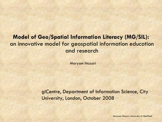 Model of Geo/Spatial Information Literacy (MG/SIL):  an innovative model for geospatial information education and research Maryam Nazari Maryam Nazari, University of Sheffield giCentre, Department of Information Science, City University, London, October 2008 
