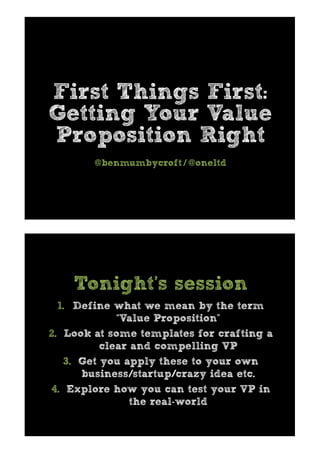 First Things First:
Getting Your Value
Proposition Right
@benmumbycroft / @oneltd
1.  Define what we mean by the term
“Value Proposition”
2.  Look at some templates for crafting a
clear and compelling VP
3.  Get you apply these to your own
business/startup/crazy idea etc.
4.  Explore how you can test your VP in
the real-world
Tonight’s session
 