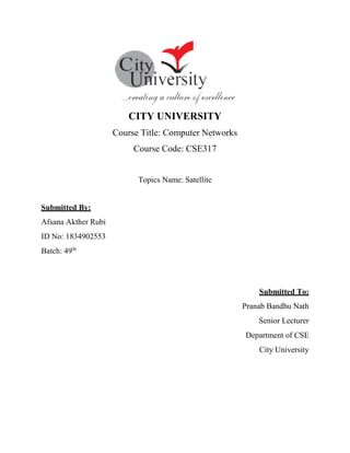 CITY UNIVERSITY
Course Title: Computer Networks
Course Code: CSE317
Topics Name: Satellite
Submitted By:
Afsana Akther Rubi
ID No: 1834902553
Batch: 49th
Submitted To:
Pranab Bandhu Nath
Senior Lecturer
Department of CSE
City University
 